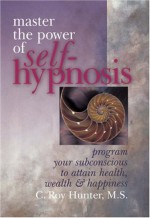 Master The Power Of Self-Hypnosis: Program Your Subconscious to Attain Health, Wealth & Happiness - C. Roy Hunter