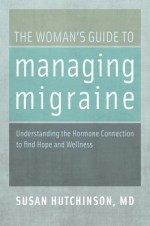 The Woman's Guide to Managing Migraine: Understanding the Hormone Connection to find Hope and Wellness - Susan Hutchinson