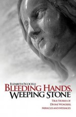 Bleeding Hands, Weeping Stone: True Stories of Divine Wonders, Miracles and Messages - Elizabeth Ficocelli