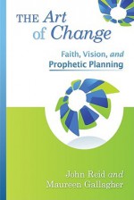 The Art of Change: Faith, Vision, and Prophetic Planning - John Reid, Maureen Gallagher