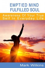 Emptied Mind, Fulfilled Soul: Awareness of Your True Self, In Everyday Life - Mark Wilkins