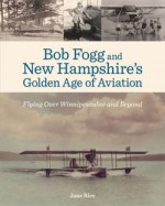 Bob Fogg and New Hampshire's Golden Age of Aviation: Flying Over Winnipesaukee and Beyond - Jane Rice