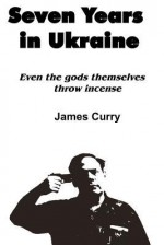 Seven Years in Ukraine: Even the Gods Themselves Throw Incense - James Curry