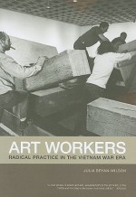 Art Workers: Radical Practice in the Vietnam War Era - Julia Bryan-Wilson