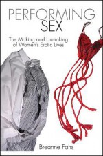 Performing Sex: The Making and Unmaking of Women's Erotic Lives - Breanne Fahs