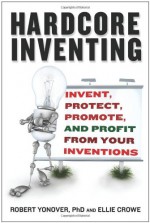 Hardcore Inventing: Invent, Protect, Promote, and Profit From Your Ideas - Ellie Crowe, Robert N. Yonover