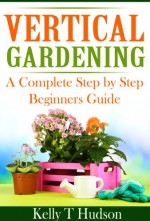 Vertical Gardening: A Complete Step by Step Beginners Guide - Kelly T. Hudson