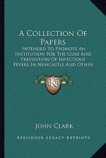 A Collection Of Papers: Intended To Promote An Institution For The Cure And Prevention Of Infectious Fevers In Newcastle And Other Populous Towns (1802) - John Clark