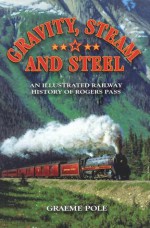 Gravity, Steam and Steel: An Illustrated Railway History of Rogers Pass - Graeme Pole