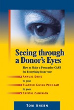 Seeing Through a Donor's Eyes: How to Make a Persuasive Case for Everything from Your Annual Drive to Your Planned Giving Program to Your Capital Campaign - Tom Ahern