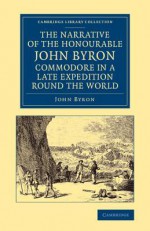 The Narrative of the Honourable John Byron, Commodore in a Late Expedition Round the World: Containing an Account of the Great Distresses Suffered by Himself and His Companions on the Coast of Patagonia, from the Year 1740, Till Their Arrival in Englan... - John Byron