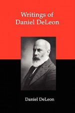 Writings of Daniel Deleon: A Collection of Essays by One of the Founders of American Revolutionary Socialism - Daniel de Leon