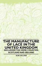 The Manufacture of Lace in the United Kingdom - Including the Home Counties, Scotland and Ireland - Bury Palliser