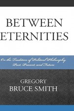 Between Eternities: On the Tradition of Political Philosophy, Past, Present, and Future - Gregory Smith