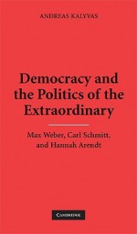 Democracy and the Politics of the Extraordinary: Max Weber, Carl Schmitt, and Hannah Arendt - Andreas Kalyvas