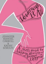 Underneath It All: A Girl's Guide to Buying, Wearing and Loving Lingerie - Jennifer Manuel Carroll, Kathy Schultz