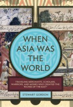 When Asia Was the World: Traveling Merchants, Scholars, Warriors, and Monks Who Created the "Riches of the "East" - Stewart Gordon