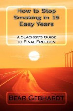 How to Stop Smoking in 15 Easy Years: A Slacker's Guide to Final Freedom - Bear Jack Gebhardt