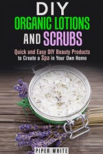 DIY Organic Lotions and Scrubs: Quick and Easy DIY Beauty Products to Create a Spa in Your Own Home (Body Care & Organic Beauty Products) - Piper White