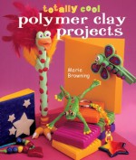 Totally Cool Polymer Clay Projects - Marie Browning