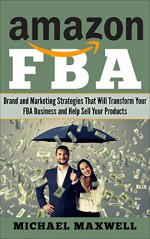 Amazon FBA: Brand and Marketing Strategies That Will Transform Your FBA Business and Help Sell Your Products - Michael Maxwell