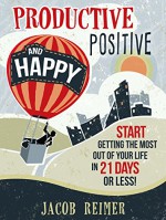 Productive, Positive, and Happy: Start Getting the Most Out of Your Life in 21 Days or Less! (Productivity, Happiness, Motivation) - Jacob Reimer