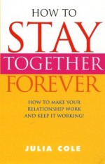 How To Stay Together Forever: How To Make Your Relationship Work and Keep It Working! - Julia Cole