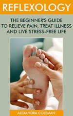 Reflexology: The Beginner's Guide To Relieve Pain, Treat Illness And Live Stress-Free Life: (reflexology books, massage therapy books) (reflexology for beginners) - Alexandra Coleman