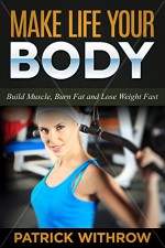 Make Life Your Body: Build Muscle, Burn Fat and Lose Weight Fast (How to Lose Weight, How to Burn Belly Fat, Weight Loss Motivation, Weight Training, Burn Fat, Build Muscle, Lose Weight Fast) - Patrick Withrow