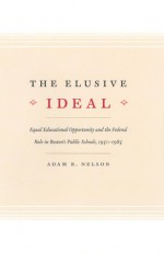 The Elusive Ideal: Equal Educational Opportunity and the Federal Role in Boston's Public Schools, 1950-1985 - Adam R. Nelson