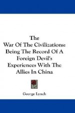 The War of the Civilizations: Being the Record of a Foreign Devil's Experiences with the Allies in China - George Lynch