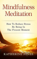 Mindfulness Meditation: How To Reduce Stress By Being In The Present Moment - Katherine Jones