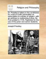 Dr. Priestley's letters to the candidates for orders in both universities on subscription to articles of religion, with an address to conforming Arians, &c. First printed in 1735. Reprinted for the use of the junior and senior students. - Joseph Priestley