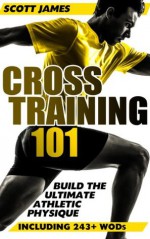 Cross Training 101: Build The Ultimate Athletic Physique (Including 243+ WODs) - Scott James