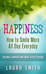 Happiness: How to Smile More All Day Everyday, Become a Happier And More Joyful Person (Happiness, happiness for beginners, Happiness for beginners, relationships, Smile, How to laugh, finding love) - Laura Smith