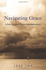 Navigating Grace: A Solo Voyage of Survival and Redemption - Jeff Jay