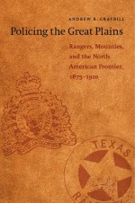 Policing the Great Plains: Rangers, Mounties, and the North American Frontier, 1875-1910 - Andrew R. Graybill