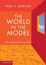 The World in the Model: How Economists Work and Think - Mary S. Morgan