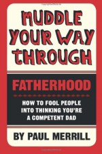 Muddle Your Way Through Fatherhood: How to fool people into thinking you're a competent dad - Paul Merrill