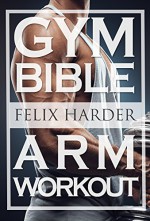 Bodybuilding: The Gym Bible: 37 Best Exercises For Bigger And Stronger Arms (Arm Exercises, Bodybuilding For Beginners, Weight Training, Weight Lifting, ... Mass, Build Size) (Gym Bible Series Book 2) - Felix Harder