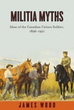 Militia Myths: Ideas of the Canadian Citizen Soldier, 1896-1921 - James A. Wood