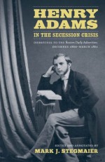 Henry Adams in the Secession Crisis: Dispatches to the Boston Daily Advertiser, December 1860-March 1861 - Mark J. Stegmaier