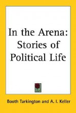 In the Arena: Stories of Political Life - Booth Tarkington, Arthur I. Keller