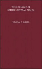 The Economy of British Central Africa: A Case Study of Economic Development in a Dualistic Society - William J. Barber