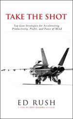 Take The Shot: Top Gun Strategies for Accelerating, Profit, Productivity, and Peace of Mi - Ed Rush