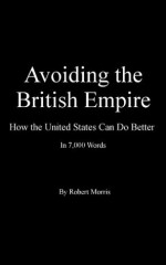 Avoiding the British Empire: How the United States Can Do Better in 7,000 Words - Robert Morris