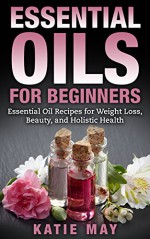 Essential Oils for Beginners: Essential Oil Recipes for Weight Loss, Beauty, and Holistic Health - Katie May