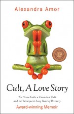 Cult, A Love Story: Ten Years Inside a Canadian Cult and the Subsequent Long Road of Recovery - Alexandra Amor