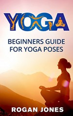 Yoga: Beginners Guide - For Yoga Poses - Easy Steps And Pictures (Yoga Poses, Yoga Techniques, Yoga For Beginners, Anxiety Relief, Weight Loss, Stress Free, Self-Esteem, Inner Peace, Happiness) - Rogan Jones