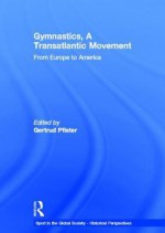 Gymnastics, a Transatlantic Movement: From Europe to America (Sport in the Global Society - Historical perspectives) - Gertrud Pfister